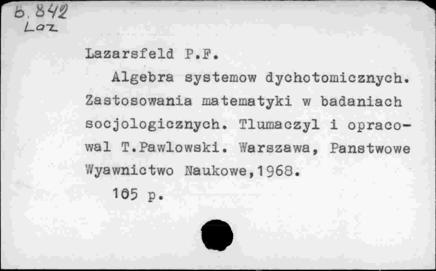 ﻿b. 8^
Lat
Lazarsfeld P.P.
Algebra systemow dychotomicznych. Zastosowania matematyki w badaniach socjologicznych. Tlumaczyl 1 opraco-wal T.Pawlowski. Warszawa, Panstwowe Wyawnictwo Naukowe,1968.
1Ö5 p.